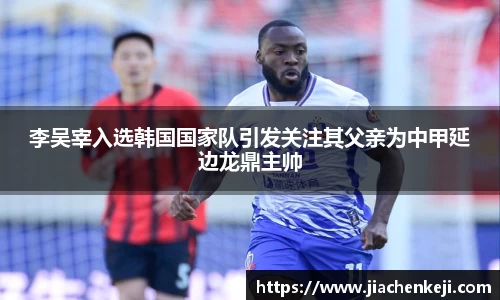 李吴宰入选韩国国家队引发关注其父亲为中甲延边龙鼎主帅